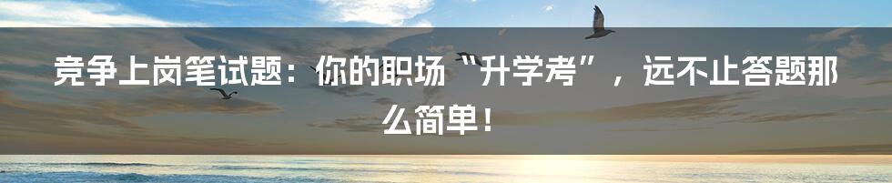 竞争上岗笔试题：你的职场“升学考”，远不止答题那么简单！