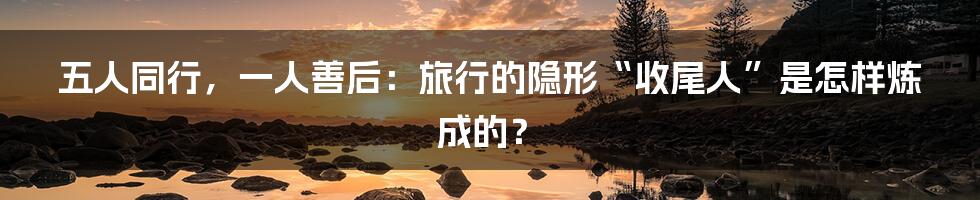 五人同行，一人善后：旅行的隐形“收尾人”是怎样炼成的？