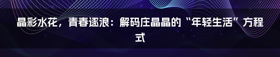 晶彩水花，青春逐浪：解码庄晶晶的“年轻生活”方程式