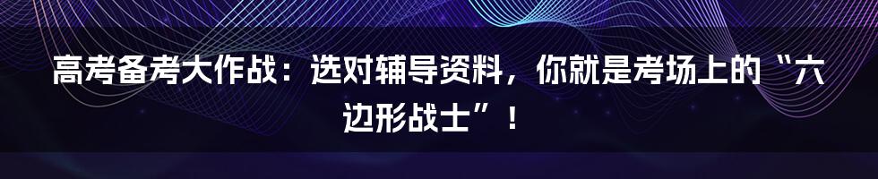 高考备考大作战：选对辅导资料，你就是考场上的“六边形战士”！