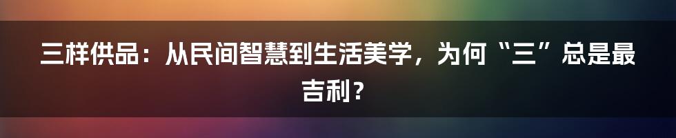 三样供品：从民间智慧到生活美学，为何“三”总是最吉利？