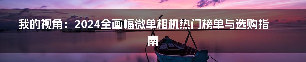 我的视角：2024全画幅微单相机热门榜单与选购指南