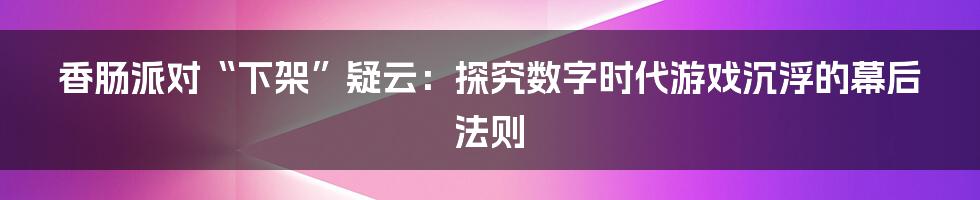 香肠派对“下架”疑云：探究数字时代游戏沉浮的幕后法则