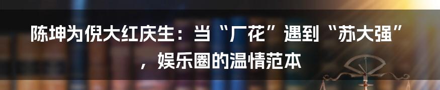 陈坤为倪大红庆生：当“厂花”遇到“苏大强”，娱乐圈的温情范本