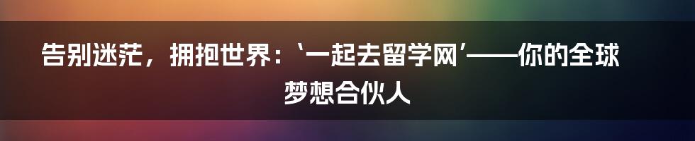 告别迷茫，拥抱世界：‘一起去留学网’——你的全球梦想合伙人