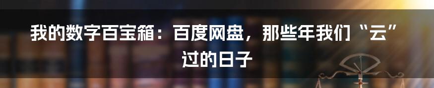 我的数字百宝箱：百度网盘，那些年我们“云”过的日子