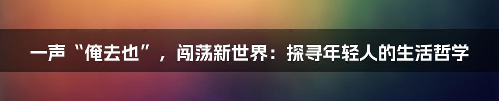 一声“俺去也”，闯荡新世界：探寻年轻人的生活哲学