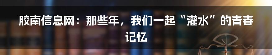 胶南信息网：那些年，我们一起“灌水”的青春记忆