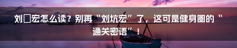刘畊宏怎么读？别再“刘坑宏”了，这可是健身圈的“通关密语”！