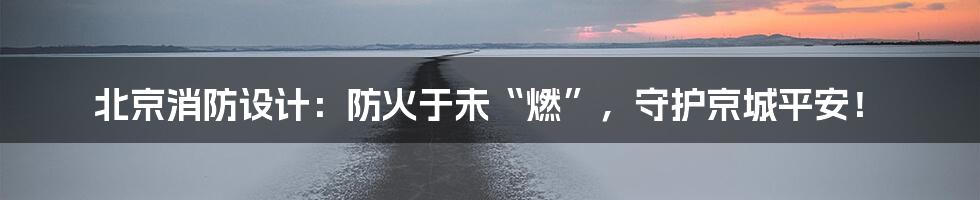 北京消防设计：防火于未“燃”，守护京城平安！