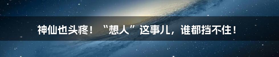 神仙也头疼！“想人”这事儿，谁都挡不住！