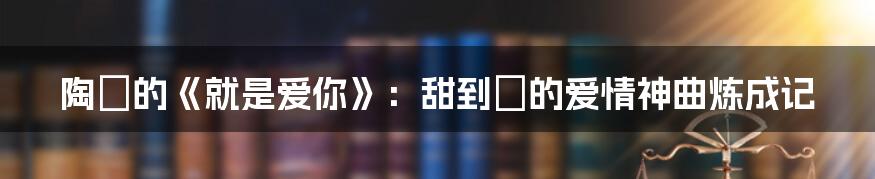陶喆的《就是爱你》：甜到齁的爱情神曲炼成记