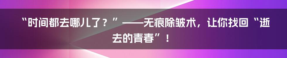 “时间都去哪儿了？”——无痕除皱术，让你找回“逝去的青春”！