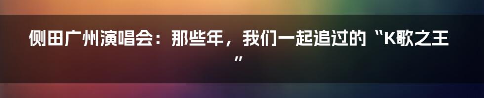 侧田广州演唱会：那些年，我们一起追过的“K歌之王”