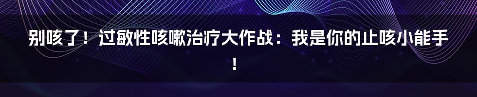 别咳了！过敏性咳嗽治疗大作战：我是你的止咳小能手！