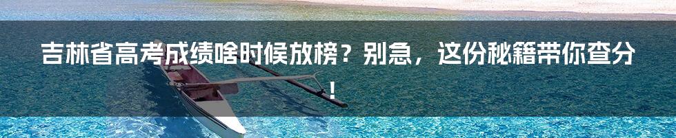 吉林省高考成绩啥时候放榜？别急，这份秘籍带你查分！