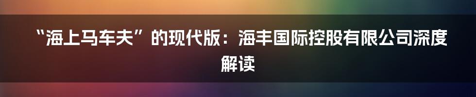 “海上马车夫”的现代版：海丰国际控股有限公司深度解读
