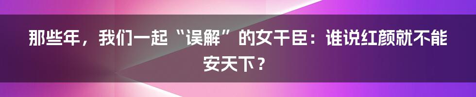 那些年，我们一起“误解”的女干臣：谁说红颜就不能安天下？