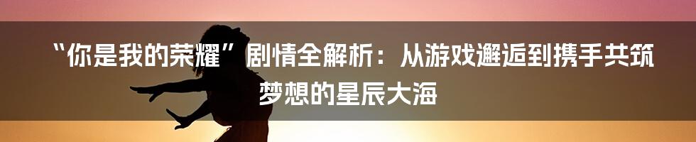 “你是我的荣耀”剧情全解析：从游戏邂逅到携手共筑梦想的星辰大海