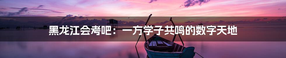 黑龙江会考吧：一方学子共鸣的数字天地