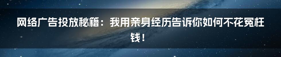 网络广告投放秘籍：我用亲身经历告诉你如何不花冤枉钱！