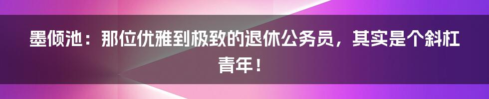 墨倾池：那位优雅到极致的退休公务员，其实是个斜杠青年！