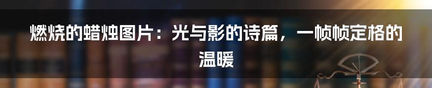 燃烧的蜡烛图片：光与影的诗篇，一帧帧定格的温暖