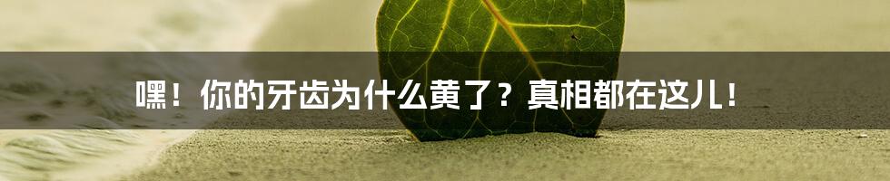 嘿！你的牙齿为什么黄了？真相都在这儿！