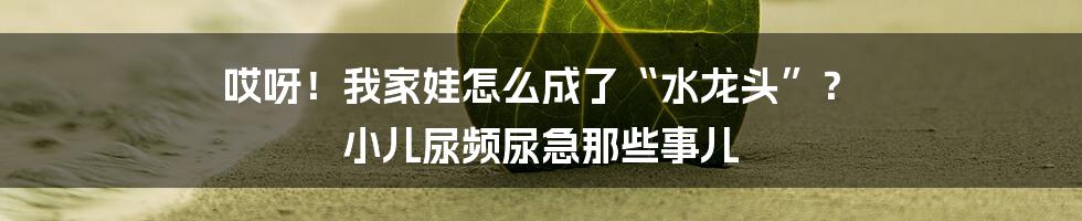 哎呀！我家娃怎么成了“水龙头”？ 小儿尿频尿急那些事儿