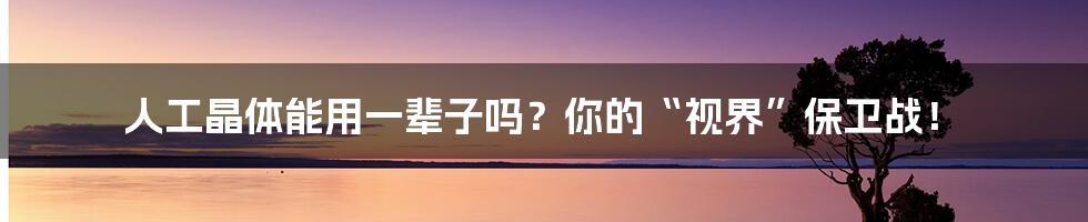 人工晶体能用一辈子吗？你的“视界”保卫战！