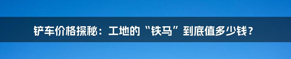 铲车价格探秘：工地的“铁马”到底值多少钱？