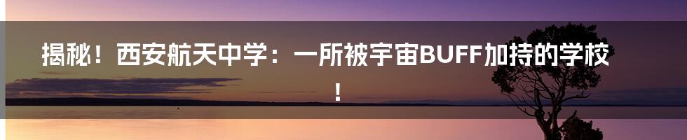 揭秘！西安航天中学：一所被宇宙BUFF加持的学校！
