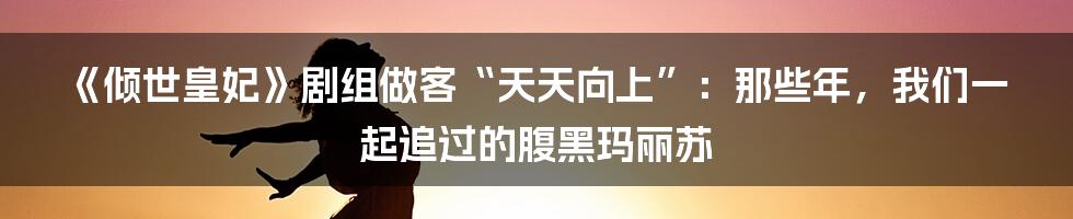 《倾世皇妃》剧组做客“天天向上”：那些年，我们一起追过的腹黑玛丽苏