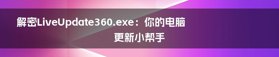 解密LiveUpdate360.exe：你的电脑更新小帮手