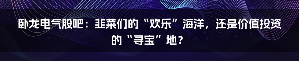 卧龙电气股吧：韭菜们的“欢乐”海洋，还是价值投资的“寻宝”地？