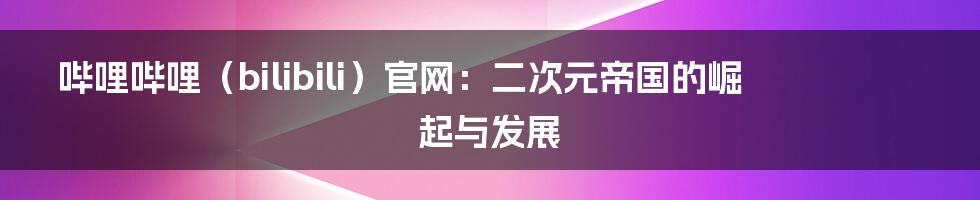 哔哩哔哩（bilibili）官网：二次元帝国的崛起与发展