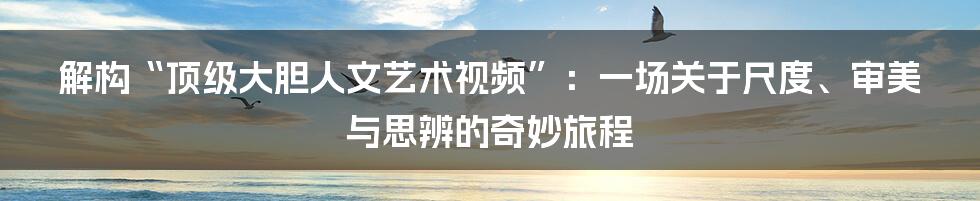 解构“顶级大胆人文艺术视频”：一场关于尺度、审美与思辨的奇妙旅程