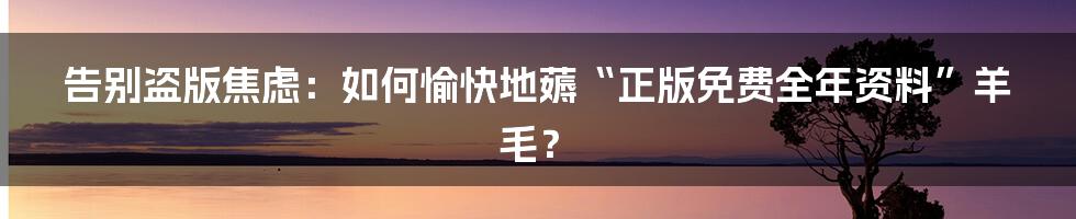 告别盗版焦虑：如何愉快地薅“正版免费全年资料”羊毛？