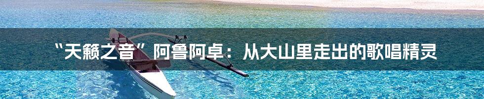 “天籁之音”阿鲁阿卓：从大山里走出的歌唱精灵