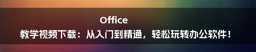 Office 教学视频下载：从入门到精通，轻松玩转办公软件！