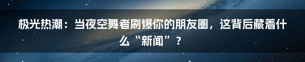 极光热潮：当夜空舞者刷爆你的朋友圈，这背后藏着什么“新闻”？