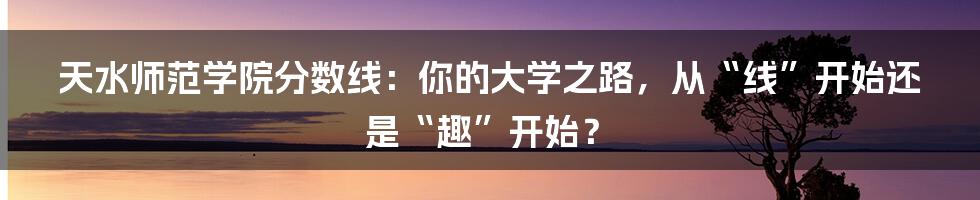 天水师范学院分数线：你的大学之路，从“线”开始还是“趣”开始？
