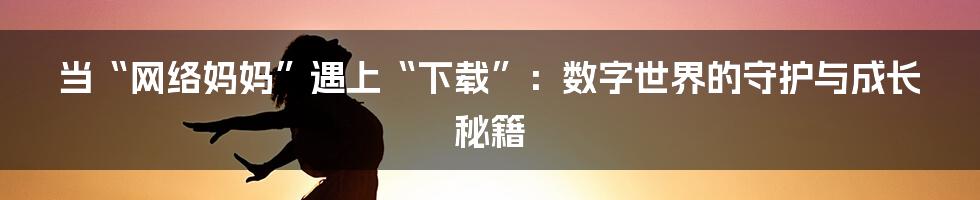 当“网络妈妈”遇上“下载”：数字世界的守护与成长秘籍