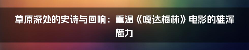 草原深处的史诗与回响：重温《嘎达梅林》电影的雄浑魅力