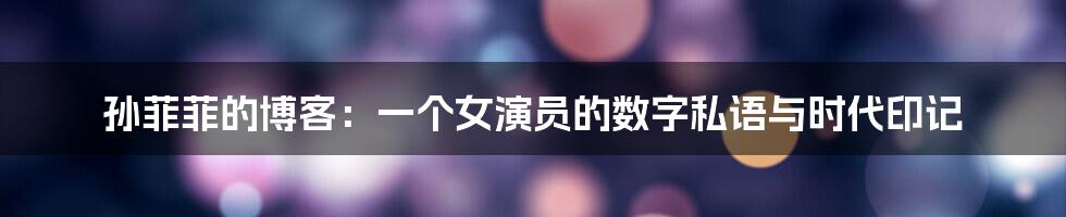 孙菲菲的博客：一个女演员的数字私语与时代印记