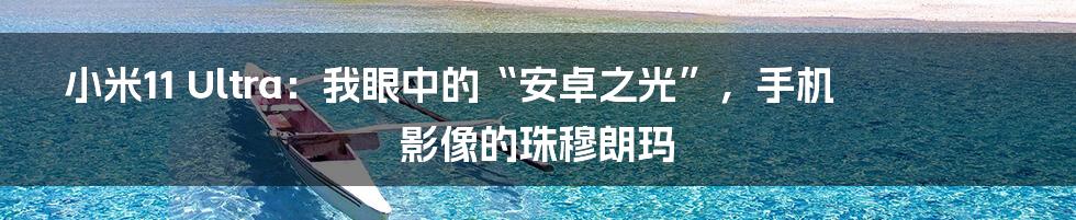 小米11 Ultra：我眼中的“安卓之光”，手机影像的珠穆朗玛