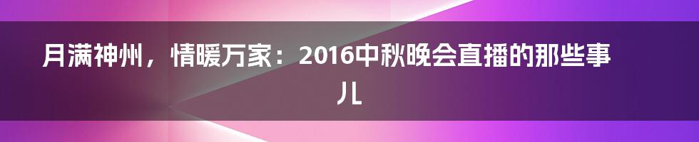 月满神州，情暖万家：2016中秋晚会直播的那些事儿