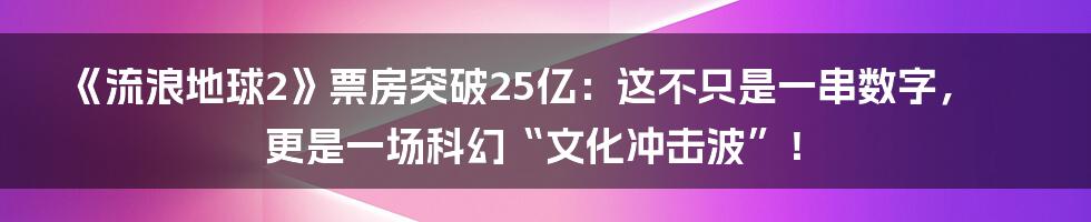 《流浪地球2》票房突破25亿：这不只是一串数字，更是一场科幻“文化冲击波”！