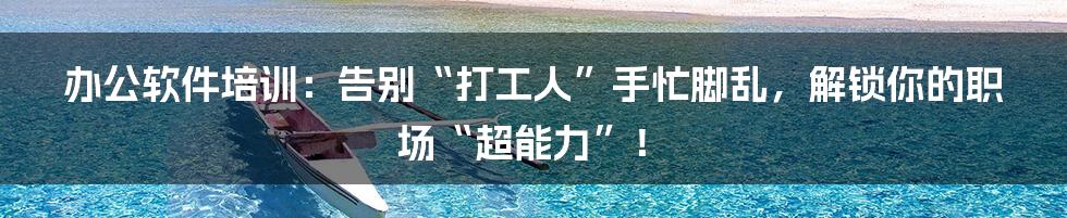 办公软件培训：告别“打工人”手忙脚乱，解锁你的职场“超能力”！
