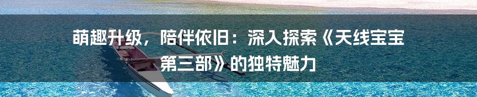 萌趣升级，陪伴依旧：深入探索《天线宝宝 第三部》的独特魅力